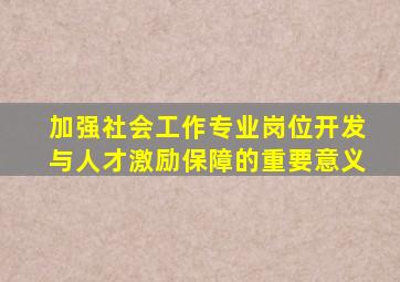 加强社会工作专业岗位开发与人才激励保障的重要意义