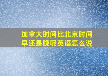 加拿大时间比北京时间早还是晚呢英语怎么说