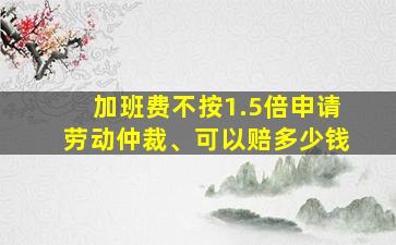 加班费不按1.5倍申请劳动仲裁、可以赔多少钱