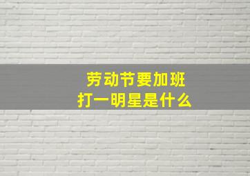 劳动节要加班打一明星是什么