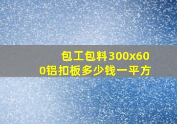 包工包料300x600铝扣板多少钱一平方