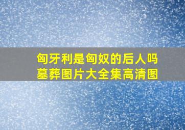 匈牙利是匈奴的后人吗墓葬图片大全集高清图