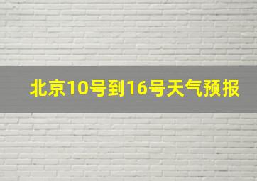 北京10号到16号天气预报