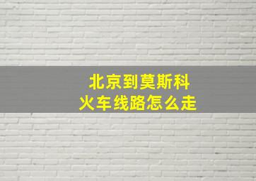 北京到莫斯科火车线路怎么走