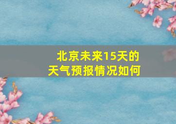 北京未来15天的天气预报情况如何