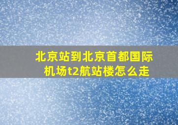 北京站到北京首都国际机场t2航站楼怎么走