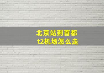 北京站到首都t2机场怎么走