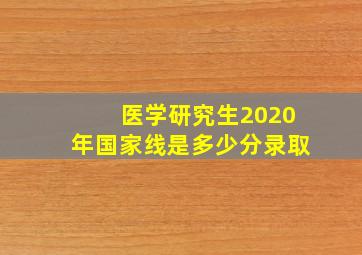 医学研究生2020年国家线是多少分录取