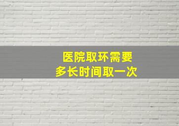 医院取环需要多长时间取一次