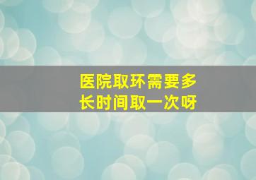 医院取环需要多长时间取一次呀