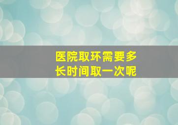 医院取环需要多长时间取一次呢