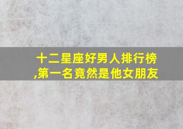 十二星座好男人排行榜,第一名竟然是他女朋友