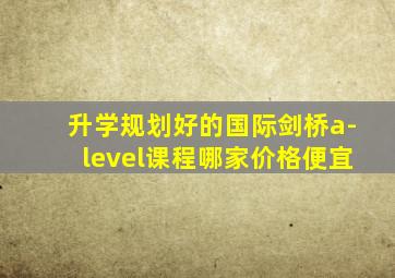 升学规划好的国际剑桥a-level课程哪家价格便宜