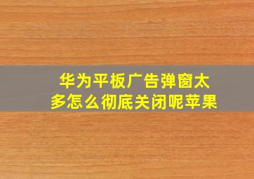 华为平板广告弹窗太多怎么彻底关闭呢苹果