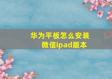 华为平板怎么安装微信ipad版本