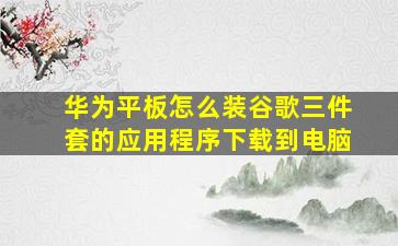 华为平板怎么装谷歌三件套的应用程序下载到电脑