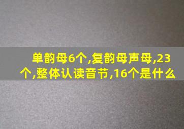 单韵母6个,复韵母声母,23个,整体认读音节,16个是什么