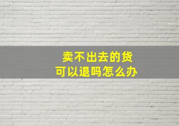 卖不出去的货可以退吗怎么办