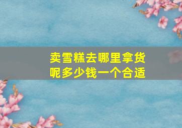 卖雪糕去哪里拿货呢多少钱一个合适