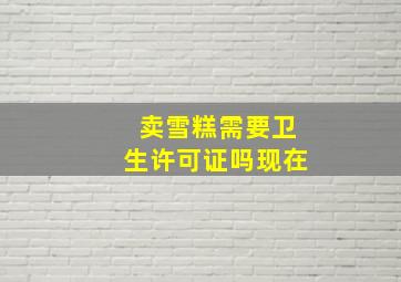 卖雪糕需要卫生许可证吗现在