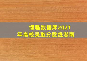 博雅数据库2021年高校录取分数线湖南