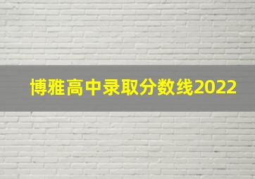 博雅高中录取分数线2022