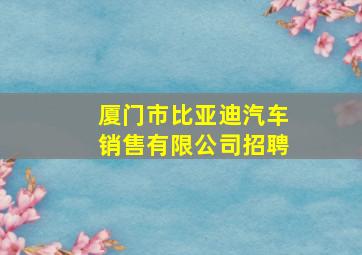 厦门市比亚迪汽车销售有限公司招聘