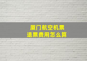 厦门航空机票退票费用怎么算