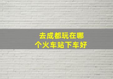 去成都玩在哪个火车站下车好