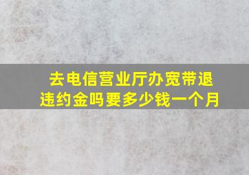 去电信营业厅办宽带退违约金吗要多少钱一个月