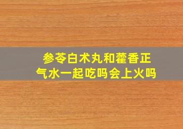 参苓白术丸和藿香正气水一起吃吗会上火吗