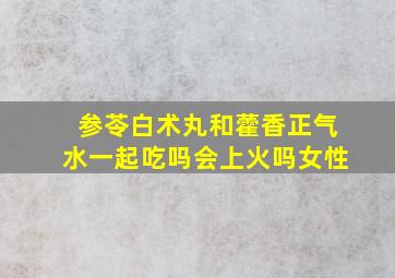 参苓白术丸和藿香正气水一起吃吗会上火吗女性