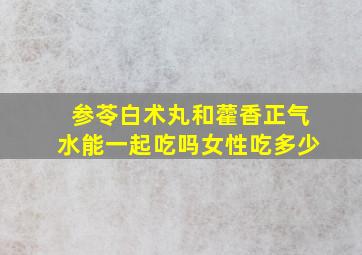 参苓白术丸和藿香正气水能一起吃吗女性吃多少