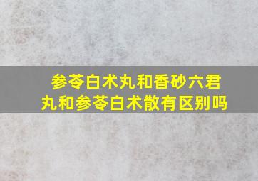 参苓白术丸和香砂六君丸和参苓白术散有区别吗