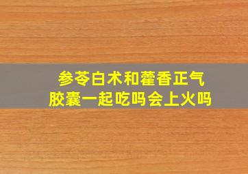 参苓白术和藿香正气胶囊一起吃吗会上火吗