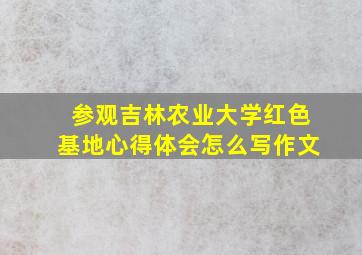 参观吉林农业大学红色基地心得体会怎么写作文