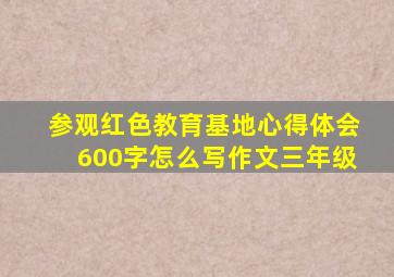 参观红色教育基地心得体会600字怎么写作文三年级