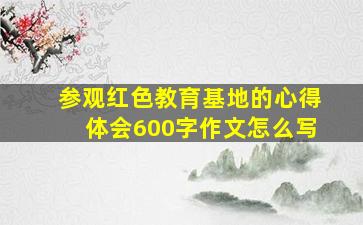 参观红色教育基地的心得体会600字作文怎么写