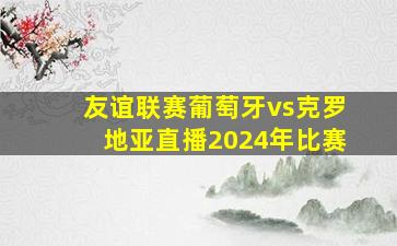 友谊联赛葡萄牙vs克罗地亚直播2024年比赛