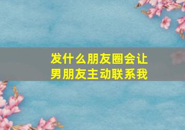 发什么朋友圈会让男朋友主动联系我