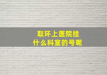 取环上医院挂什么科室的号呢