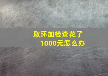 取环加检查花了1000元怎么办