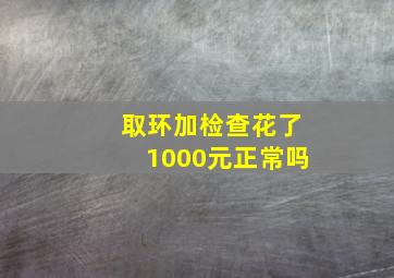 取环加检查花了1000元正常吗