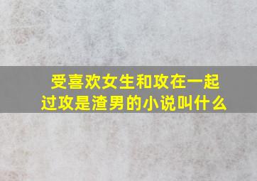 受喜欢女生和攻在一起过攻是渣男的小说叫什么