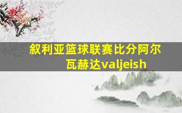 叙利亚篮球联赛比分阿尔瓦赫达valjeish