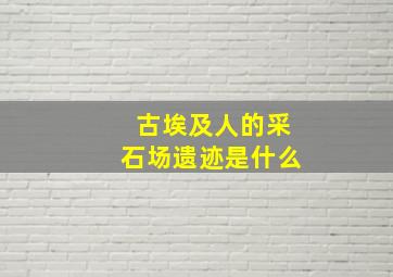 古埃及人的采石场遗迹是什么