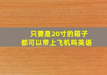 只要是20寸的箱子都可以带上飞机吗英语