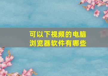 可以下视频的电脑浏览器软件有哪些