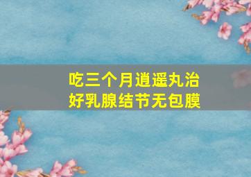 吃三个月逍遥丸治好乳腺结节无包膜