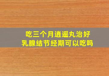 吃三个月逍遥丸治好乳腺结节经期可以吃吗